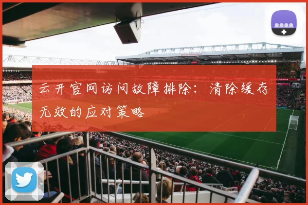 云开官网访问故障排除：清除缓存无效的应对策略