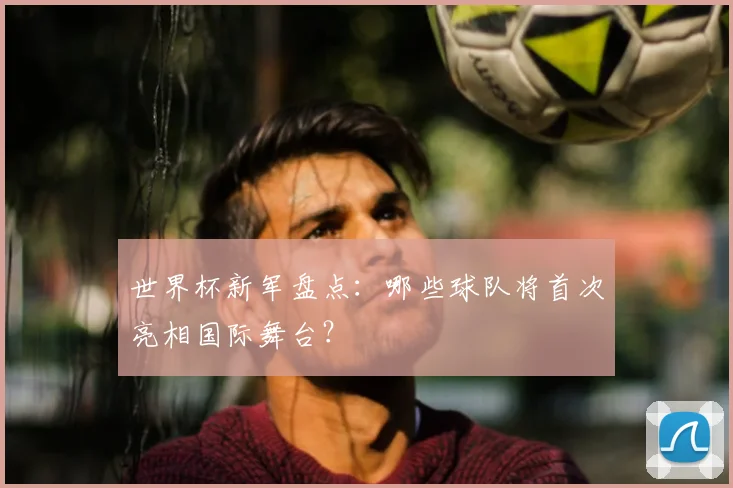 世界杯新军盘点：哪些球队将首次亮相国际舞台？