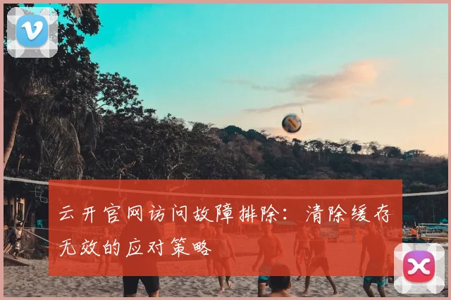 云开官网访问故障排除：清除缓存无效的应对策略