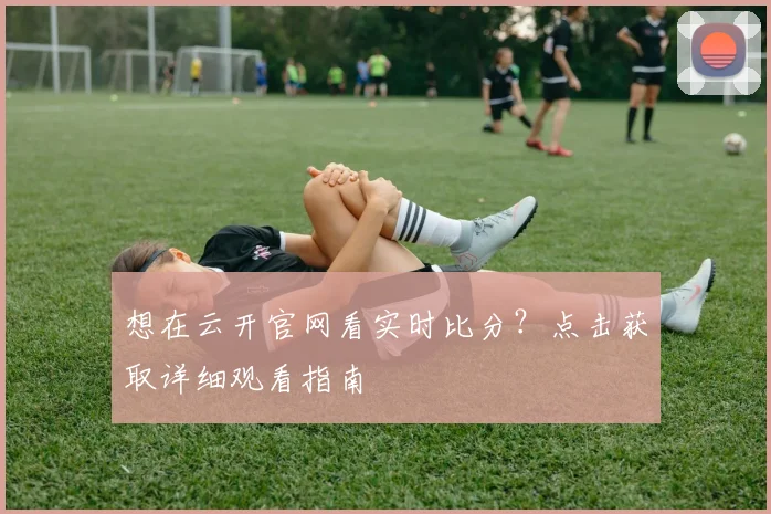 想在云开官网看实时比分？点击获取详细观看指南